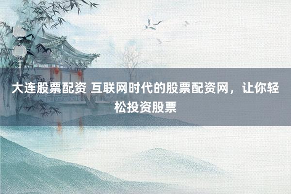 大连股票配资 互联网时代的股票配资网，让你轻松投资股票