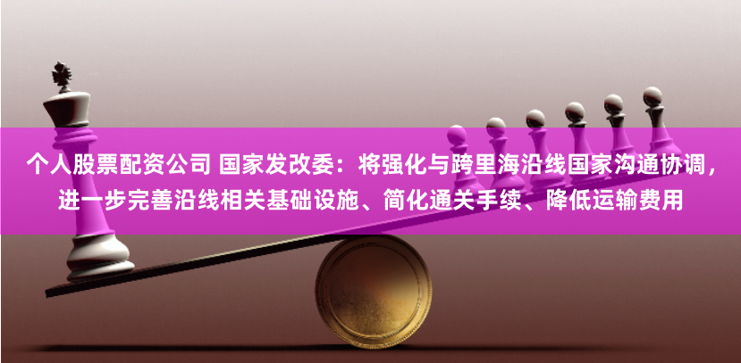个人股票配资公司 国家发改委：将强化与跨里海沿线国家沟通协调，进一步完善沿线相关基础设施、简化通关手续、降低运输费用