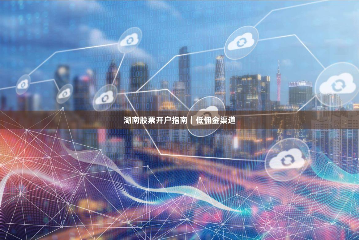 湖南股票开户指南｜低佣金渠道